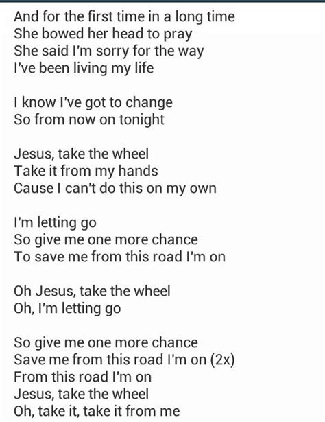 Jesus take the wheel lyrics - [Verse 1] I'm lower than I’ve ever been before There's no one I can turn to anymore I've even lost the faith in myself I’ve failed me too many times But I've heard there's one person I can ...